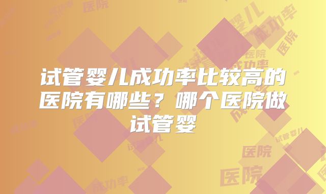 试管婴儿成功率比较高的医院有哪些？哪个医院做试管婴