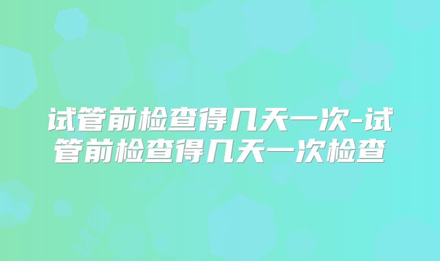 试管前检查得几天一次-试管前检查得几天一次检查