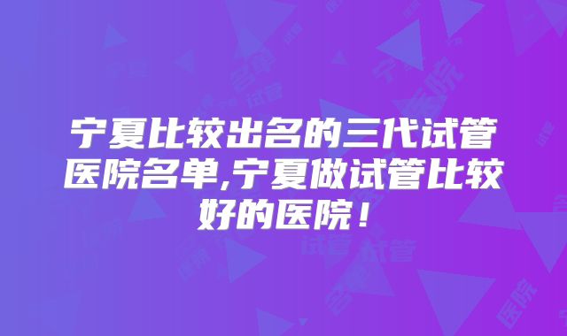 宁夏比较出名的三代试管医院名单,宁夏做试管比较好的医院!