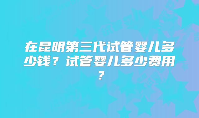 在昆明第三代试管婴儿多少钱？试管婴儿多少费用？