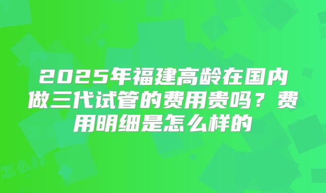 2025年福建高龄在国内做三代试管的费用贵吗？费用明细是怎么样的