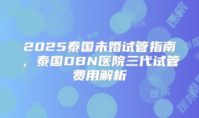 2025泰国未婚试管指南，泰国DBN医院三代试管费用解析