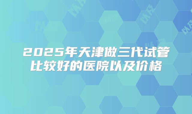 2025年天津做三代试管比较好的医院以及价格