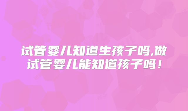 试管婴儿知道生孩子吗,做试管婴儿能知道孩子吗！