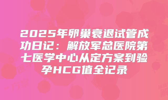 2025年卵巢衰退试管成功日记：解放军总医院第七医学中心从定方案到验孕HCG值全记录