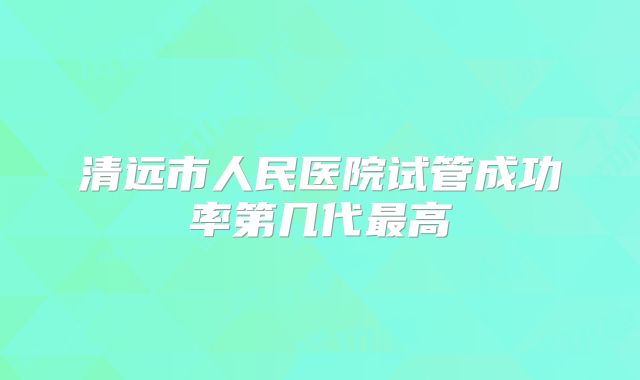 清远市人民医院试管成功率第几代最高
