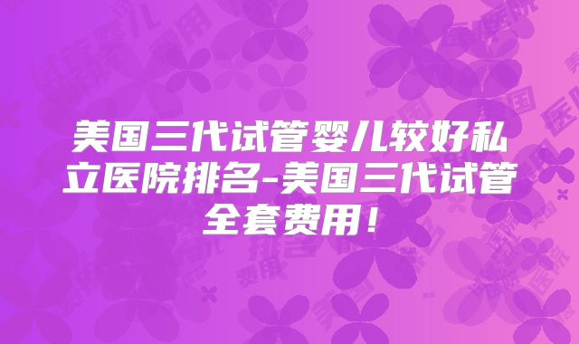 美国三代试管婴儿较好私立医院排名-美国三代试管全套费用！