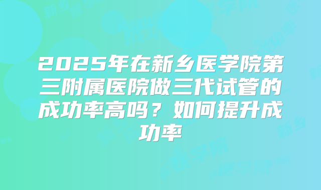2025年在新乡医学院第三附属医院做三代试管的成功率高吗?如何提升成功率