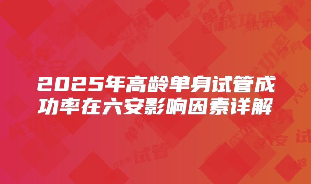 2025年高龄单身试管成功率在六安影响因素详解