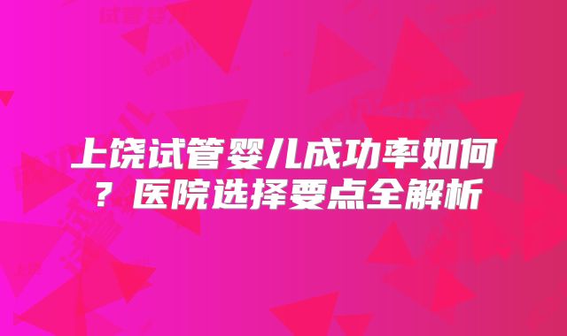 上饶试管婴儿成功率如何？医院选择要点全解析