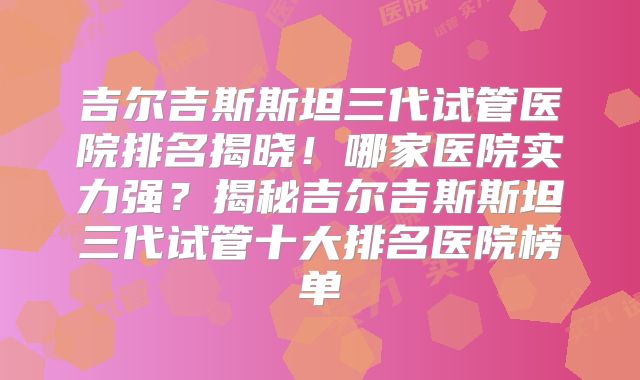 吉尔吉斯斯坦三代试管医院排名揭晓！哪家医院实力强？揭秘吉尔吉斯斯坦三代试管十大排名医院榜单