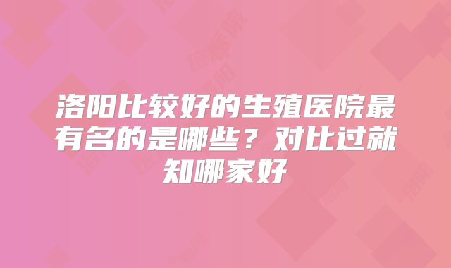洛阳比较好的生殖医院最有名的是哪些？对比过就知哪家好