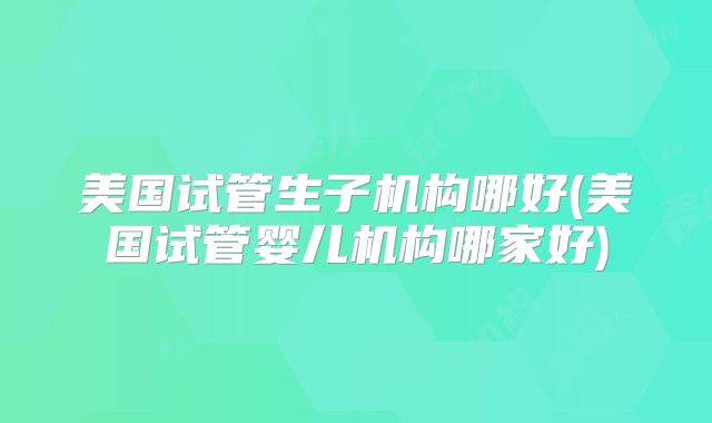 美国试管生子机构哪好(美国试管婴儿机构哪家好)