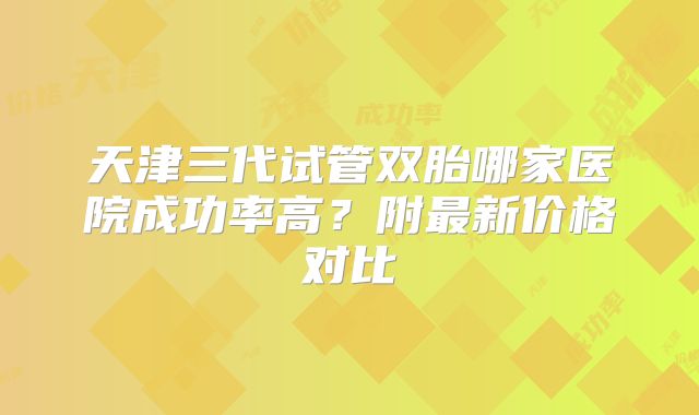 天津三代试管双胎哪家医院成功率高？附最新价格对比