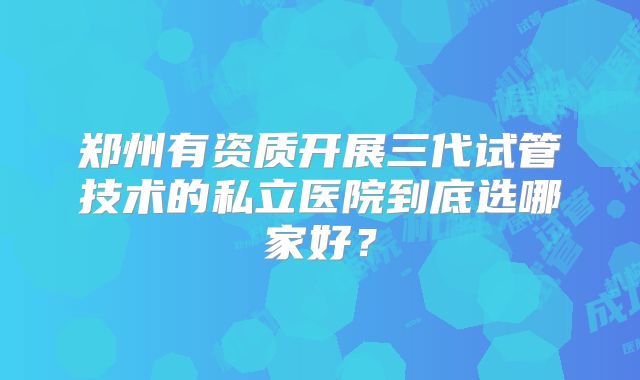郑州有资质开展三代试管技术的私立医院到底选哪家好？