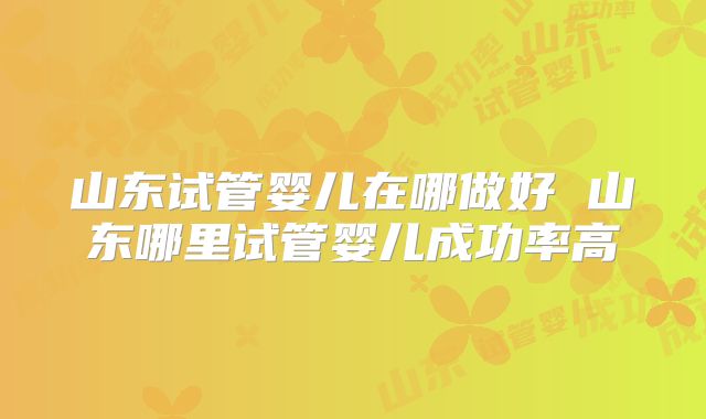 山东试管婴儿在哪做好 山东哪里试管婴儿成功率高