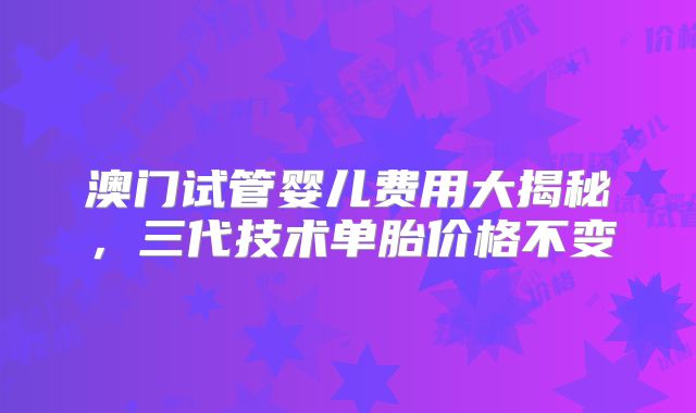 澳门试管婴儿费用大揭秘，三代技术单胎价格不变
