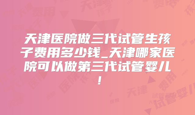 天津医院做三代试管生孩子费用多少钱_天津哪家医院可以做第三代试管婴儿！
