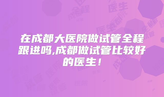 在成都大医院做试管全程跟进吗,成都做试管比较好的医生!