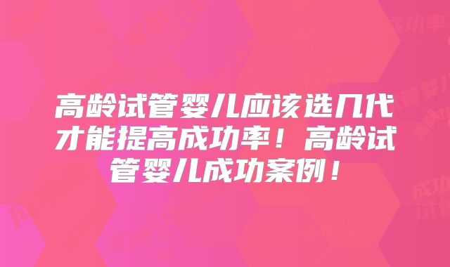 高龄试管婴儿应该选几代才能提高成功率！高龄试管婴儿成功案例！