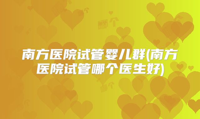 南方医院试管婴儿群(南方医院试管哪个医生好)