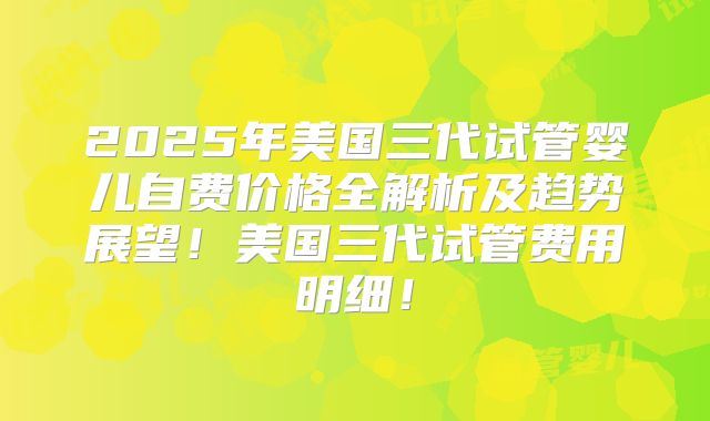 2025年美国三代试管婴儿自费价格全解析及趋势展望！美国三代试管费用明细！