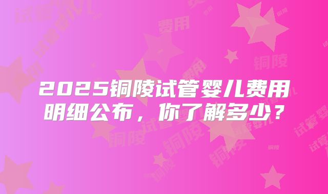 2025铜陵试管婴儿费用明细公布，你了解多少？