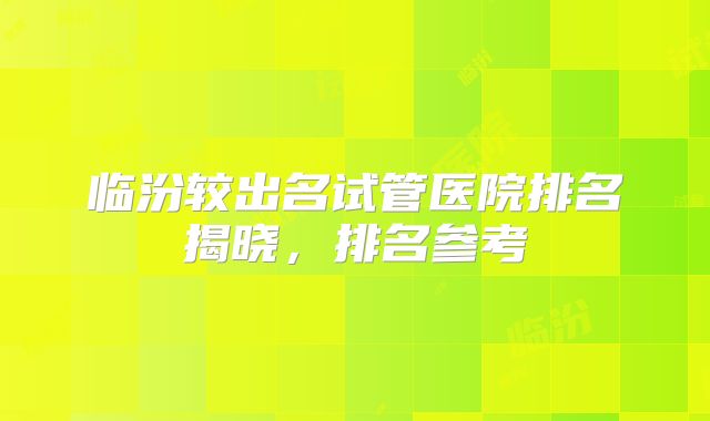 临汾较出名试管医院排名揭晓，排名参考
