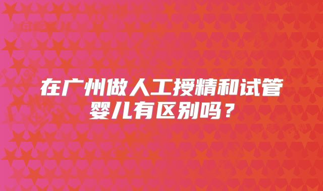 在广州做人工授精和试管婴儿有区别吗？