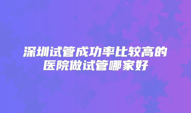 深圳试管成功率比较高的医院做试管哪家好