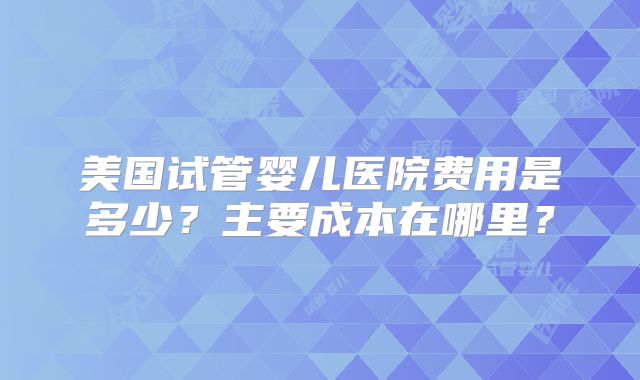 美国试管婴儿医院费用是多少?主要成本在哪里?