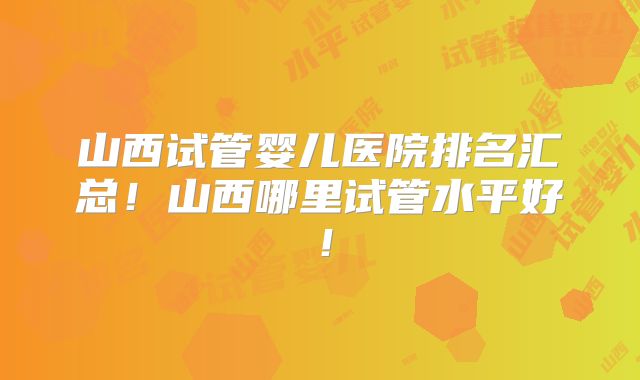 山西试管婴儿医院排名汇总!山西哪里试管水平好!