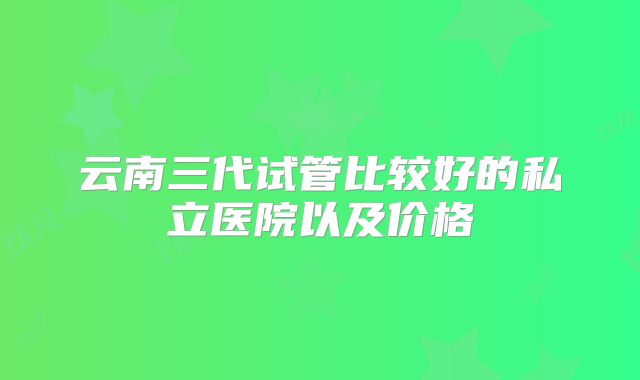 云南三代试管比较好的私立医院以及价格