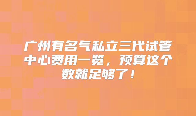 广州有名气私立三代试管中心费用一览，预算这个数就足够了！