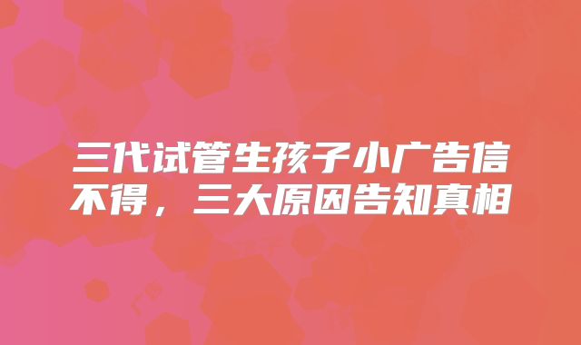 三代试管生孩子小广告信不得，三大原因告知真相