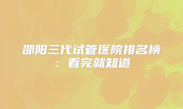 邵阳三代试管医院排名榜：看完就知道