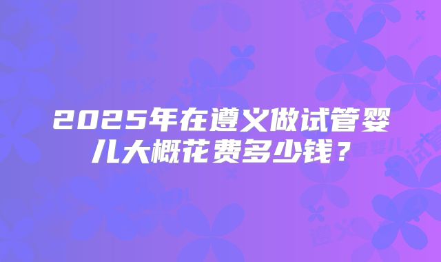 2025年在遵义做试管婴儿大概花费多少钱?
