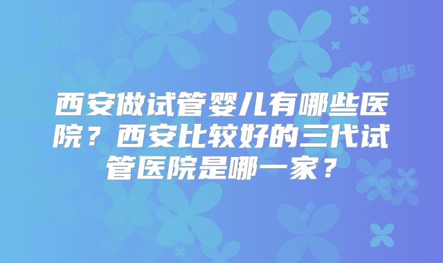 西安做试管婴儿有哪些医院？西安比较好的三代试管医院是哪一家？