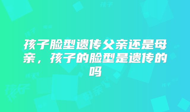 孩子脸型遗传父亲还是母亲,孩子的脸型是遗传的吗