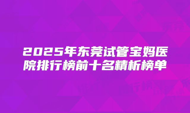 2025年东莞试管宝妈医院排行榜前十名精析榜单