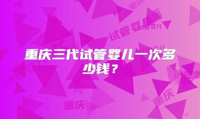 重庆三代试管婴儿一次多少钱？