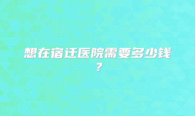 想在宿迁医院需要多少钱？