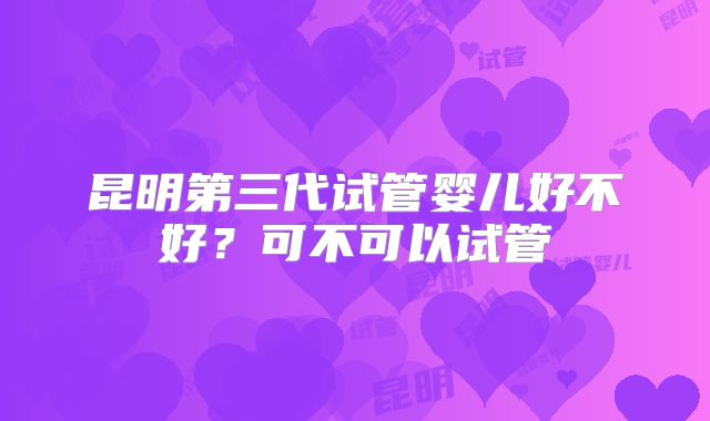 昆明第三代试管婴儿好不好？可不可以试管