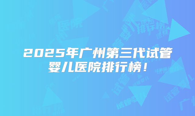 2025年广州第三代试管婴儿医院排行榜！
