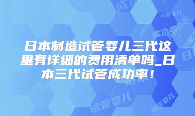日本制造试管婴儿三代这里有详细的费用清单吗_日本三代试管成功率！