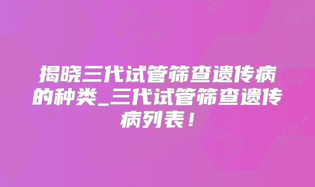 揭晓三代试管筛查遗传病的种类_三代试管筛查遗传病列表！