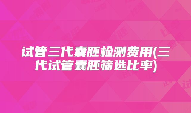 试管三代囊胚检测费用(三代试管囊胚筛选比率)