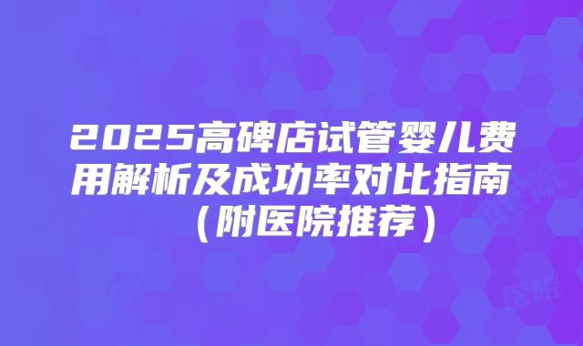 2025高碑店试管婴儿费用解析及成功率对比指南（附医院推荐）