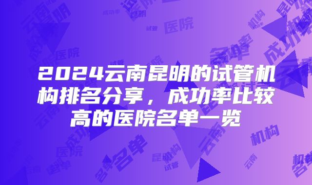 2024云南昆明的试管机构排名分享，成功率比较高的医院名单一览