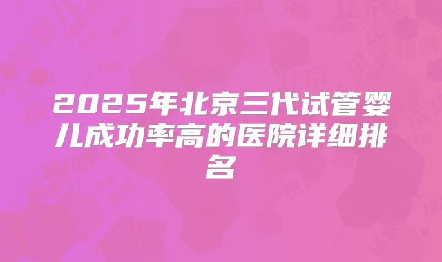 2025年北京三代试管婴儿成功率高的医院详细排名